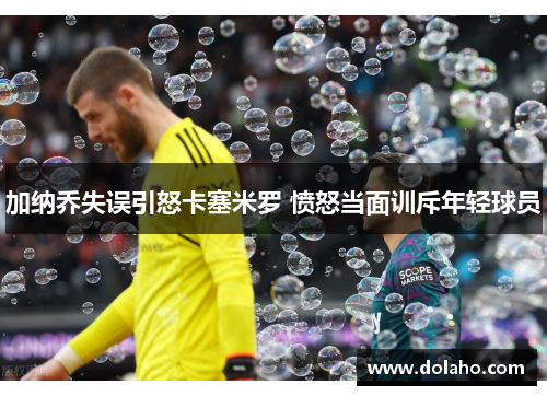 加纳乔失误引怒卡塞米罗 愤怒当面训斥年轻球员